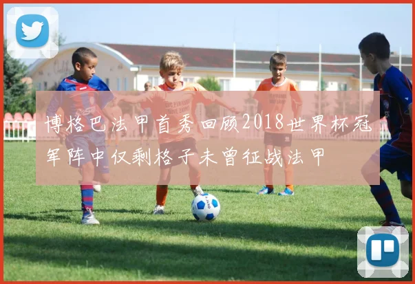 博格巴法甲首秀回顾2018世界杯冠军阵中仅剩格子未曾征战法甲