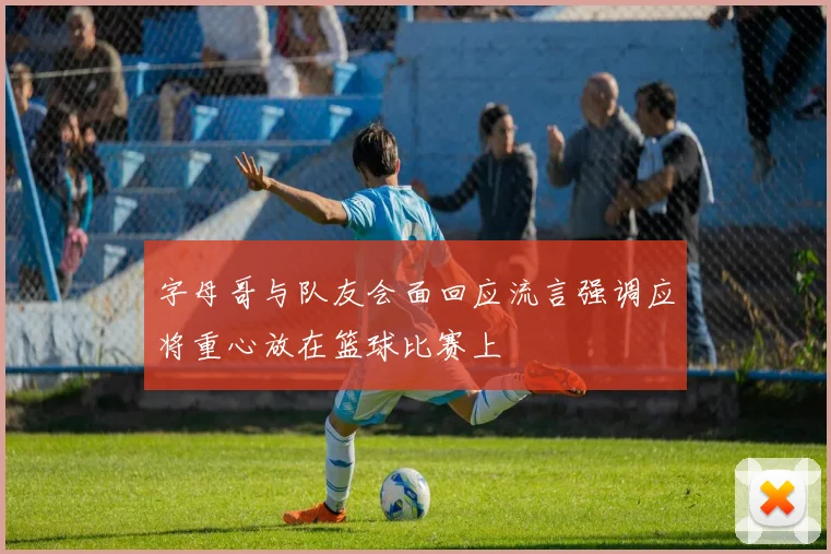 字母哥与队友会面回应流言强调应将重心放在篮球比赛上