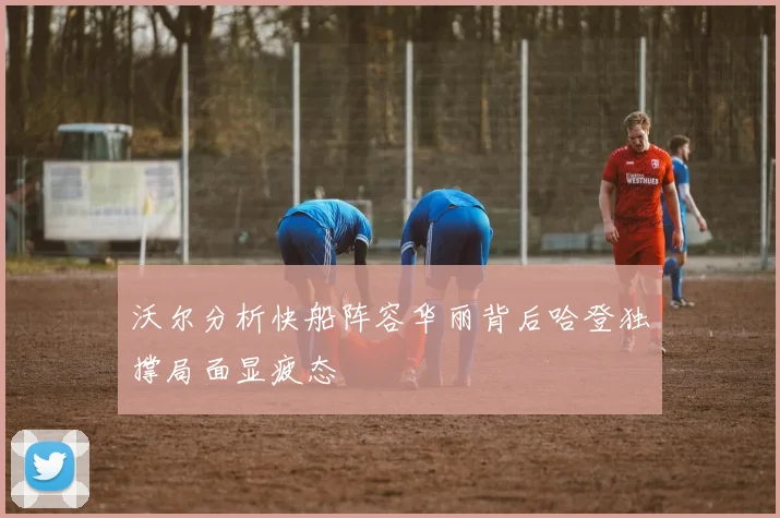 沃尔分析快船阵容华丽背后哈登独撑局面显疲态