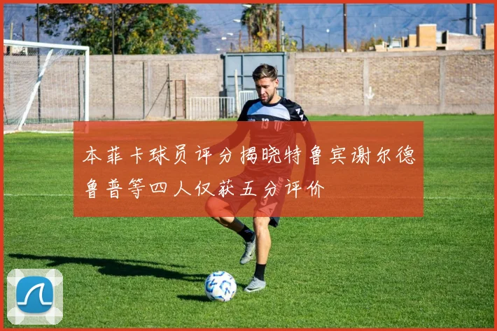本菲卡球员评分揭晓特鲁宾谢尔德鲁普等四人仅获五分评价