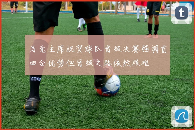 马竞主席祝贺球队晋级决赛强调首回合优势但晋级之路依然艰难