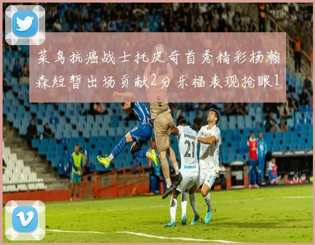 菜鸟抗癌战士托皮奇首秀精彩杨瀚森短暂出场贡献2分乐福表现抢眼14分钟斩获11分2助