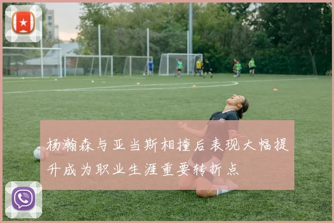 杨瀚森与亚当斯相撞后表现大幅提升成为职业生涯重要转折点