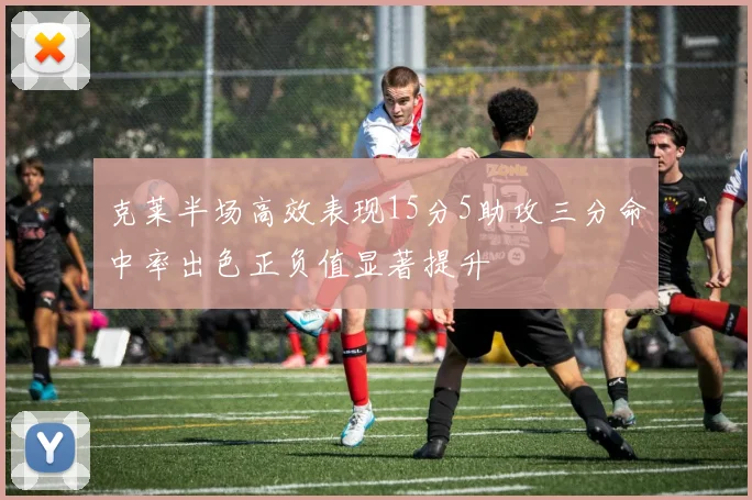 克莱半场高效表现15分5助攻三分命中率出色正负值显著提升