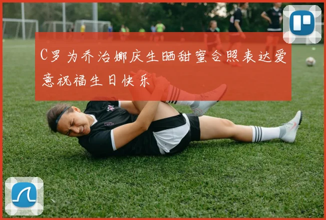 C罗为乔治娜庆生晒甜蜜合照表达爱意祝福生日快乐