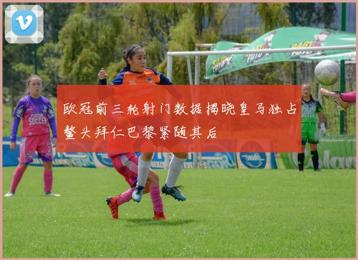 欧冠前三轮射门数据揭晓皇马独占鳌头拜仁巴黎紧随其后