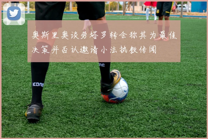 奥斯里奥谈劳塔罗转会称其为最佳决策并否认邀请小法执教传闻