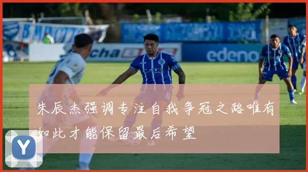 朱辰杰强调专注自我争冠之路唯有如此才能保留最后希望