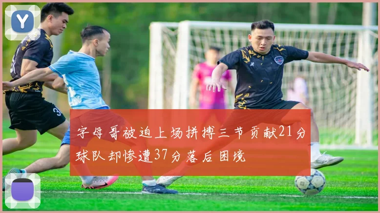 字母哥被迫上场拼搏三节贡献21分球队却惨遭37分落后困境