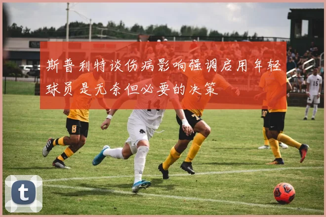 斯普利特谈伤病影响强调启用年轻球员是无奈但必要的决策