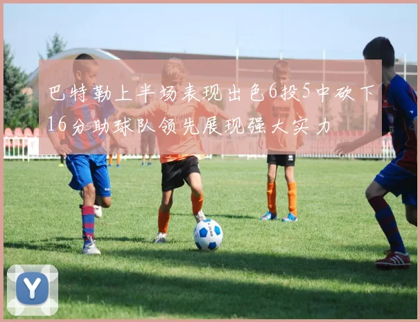 巴特勒上半场表现出色6投5中砍下16分助球队领先展现强大实力