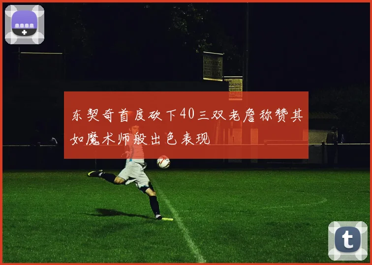 东契奇首度砍下40三双老詹称赞其如魔术师般出色表现