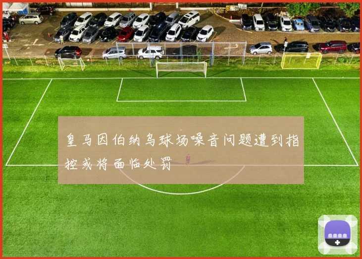 皇马因伯纳乌球场噪音问题遭到指控或将面临处罚