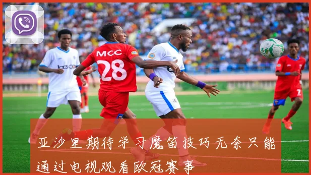 亚沙里期待学习魔笛技巧无奈只能通过电视观看欧冠赛事