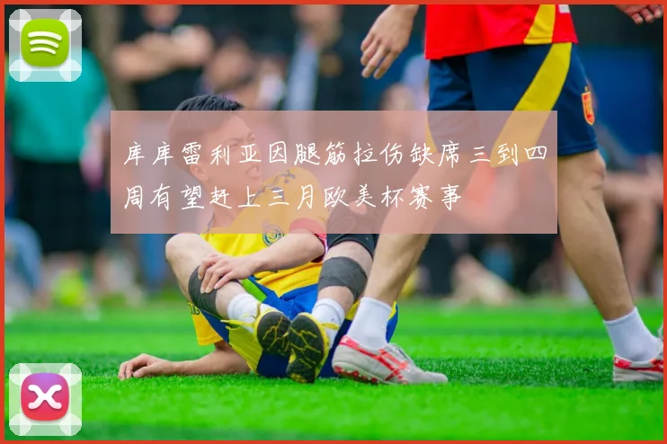 库库雷利亚因腿筋拉伤缺席三到四周有望赶上三月欧美杯赛事