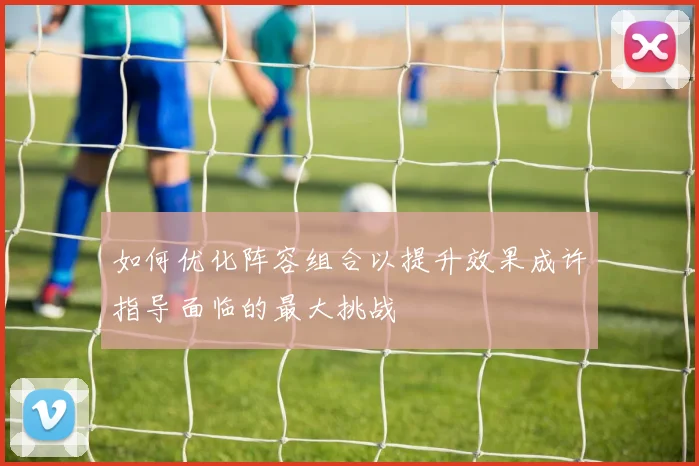 如何优化阵容组合以提升效果成许指导面临的最大挑战