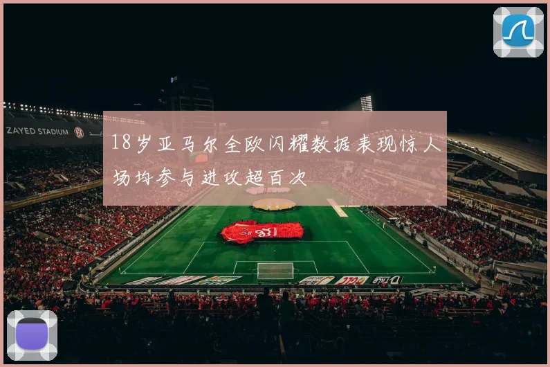 18岁亚马尔全欧闪耀数据表现惊人场均参与进攻超百次