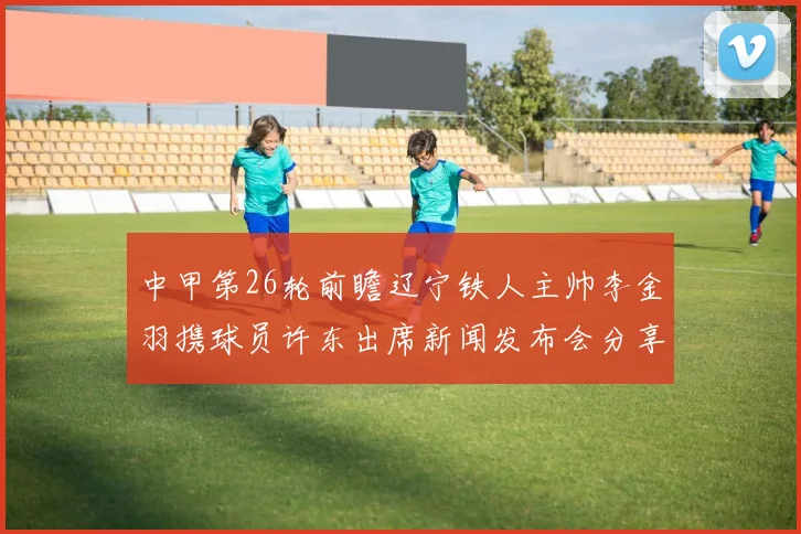 中甲第26轮前瞻辽宁铁人主帅李金羽携球员许东出席新闻发布会分享备战心得