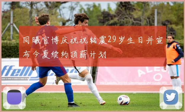 同曦官博庆祝祝铭震29岁生日并宣布今夏续约顶薪计划